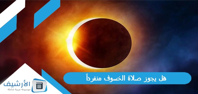 يجوز صلاة الخسوف منفرداً، حكم صلاة الكسوف والخسوف